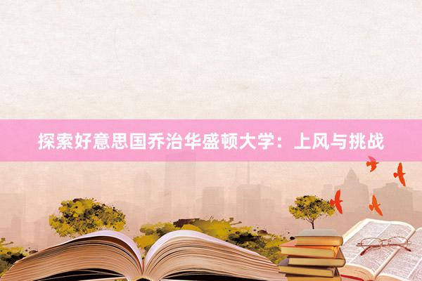 探索好意思国乔治华盛顿大学：上风与挑战