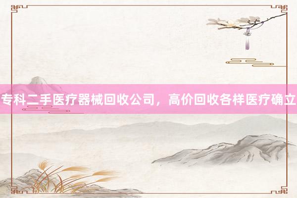 专科二手医疗器械回收公司，高价回收各样医疗确立