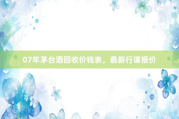 07年茅台酒回收价钱表，最新行谍报价