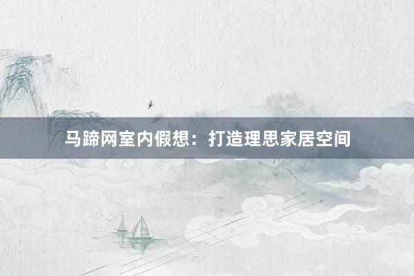 马蹄网室内假想：打造理思家居空间
