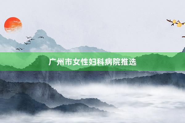 广州市女性妇科病院推选